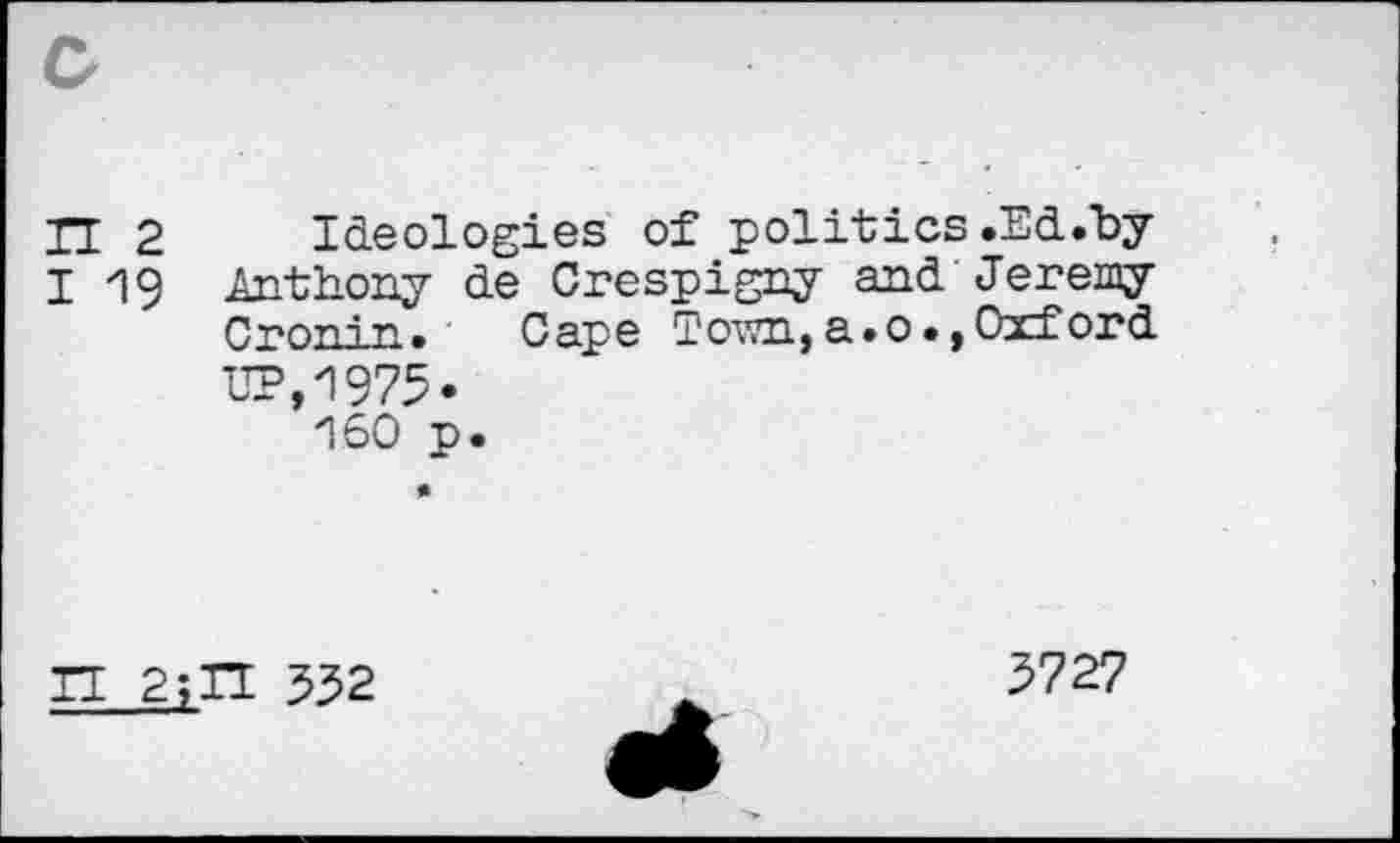 ﻿IT 2 Ideologies of politics.Ed.by
I 19 Anthony de Crespigny and'Jeremy Cron-in. Cape Town, a. 0., Oxford UP,1973« 160 p.
IT 2;H 532
3727